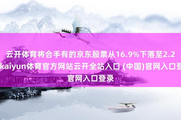 云開體育將合手有的京東股票從16.9%下落至2.2%-kaiyun體育官方網站云開全站入口 (中國)官網入口登錄