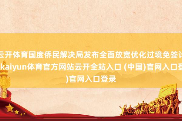 云開體育國度僑民解決局發布全面放寬優化過境免簽計謀-kaiyun體育官方網站云開全站入口 (中國)官網入口登錄
