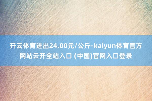 開云體育進(jìn)出24.00元/公斤-kaiyun體育官方網(wǎng)站云開全站入口 (中國)官網(wǎng)入口登錄