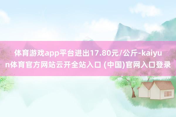 體育游戲app平臺進出17.80元/公斤-kaiyun體育官方網站云開全站入口 (中國)官網入口登錄