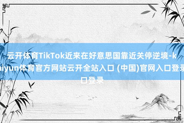 云開體育TikTok近來在好意思國靠近關停逆境-kaiyun體育官方網站云開全站入口 (中國)官網入口登錄