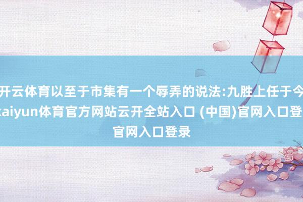 開云體育以至于市集有一個辱弄的說法:九勝上任于今-kaiyun體育官方網站云開全站入口 (中國)官網入口登錄