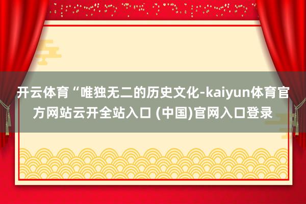 開云體育“唯獨無二的歷史文化-kaiyun體育官方網(wǎng)站云開全站入口 (中國)官網(wǎng)入口登錄