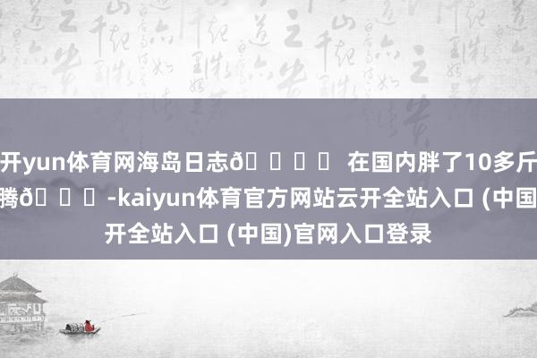 開yun體育網海島日志??? 在國內胖了10多斤 每天很浮松沸騰??-kaiyun體育官方網站云開全站入口 (中國)官網入口登錄