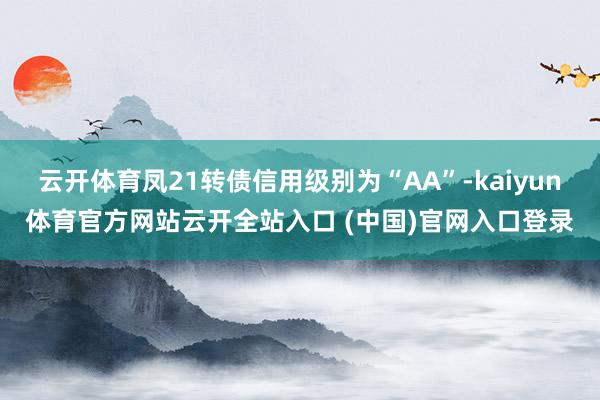 云開體育鳳21轉債信用級別為“AA”-kaiyun體育官方網站云開全站入口 (中國)官網入口登錄