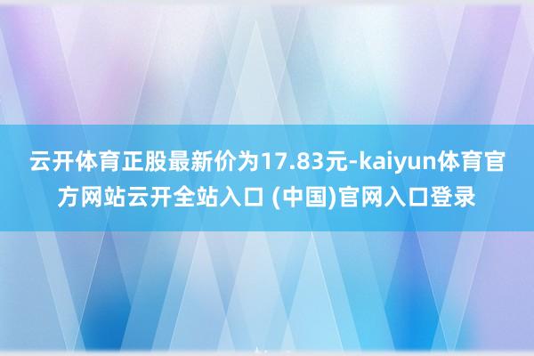 云開體育正股最新價(jià)為17.83元-kaiyun體育官方網(wǎng)站云開全站入口 (中國)官網(wǎng)入口登錄