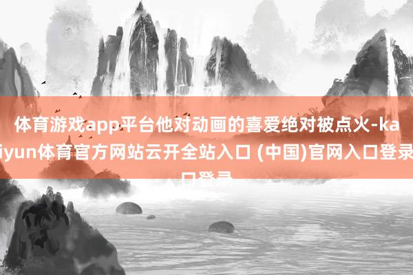 體育游戲app平臺他對動畫的喜愛絕對被點火-kaiyun體育官方網站云開全站入口 (中國)官網入口登錄
