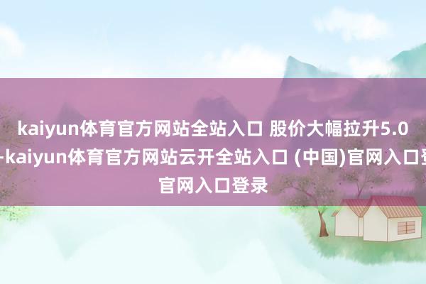 kaiyun體育官方網站全站入口 股價大幅拉升5.01%-kaiyun體育官方網站云開全站入口 (中國)官網入口登錄