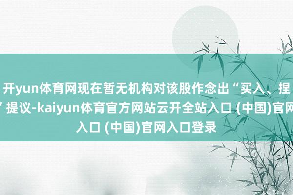 開yun體育網現在暫無機構對該股作念出“買入、捏有、賣出”提議-kaiyun體育官方網站云開全站入口 (中國)官網入口登錄