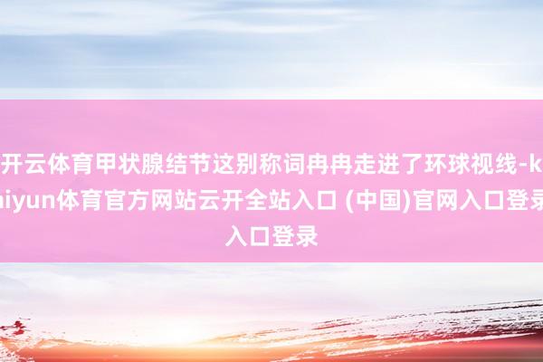 開云體育甲狀腺結節(jié)這別稱詞冉冉走進了環(huán)球視線-kaiyun體育官方網(wǎng)站云開全站入口 (中國)官網(wǎng)入口登錄