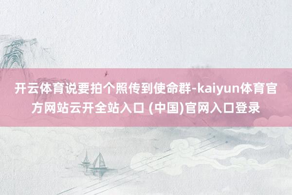 開云體育說要拍個照傳到使命群-kaiyun體育官方網站云開全站入口 (中國)官網入口登錄