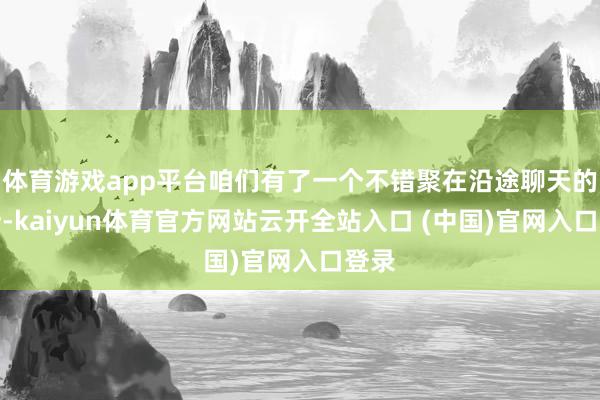 體育游戲app平臺(tái)咱們有了一個(gè)不錯(cuò)聚在沿途聊天的場(chǎng)所-kaiyun體育官方網(wǎng)站云開全站入口 (中國)官網(wǎng)入口登錄