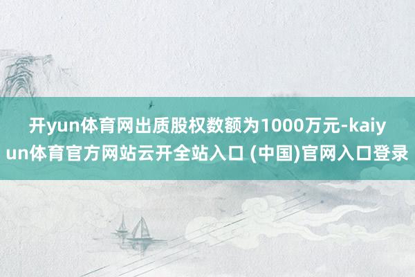 開yun體育網出質股權數額為1000萬元-kaiyun體育官方網站云開全站入口 (中國)官網入口登錄