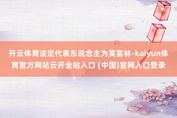 開云體育法定代表東說念主為吳富林-kaiyun體育官方網站云開全站入口 (中國)官網入口登錄
