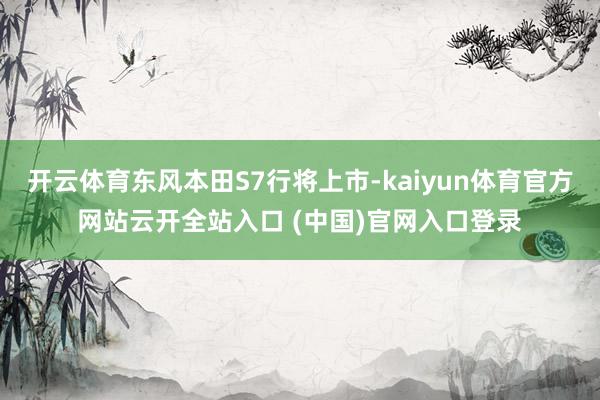 開云體育東風本田S7行將上市-kaiyun體育官方網站云開全站入口 (中國)官網入口登錄