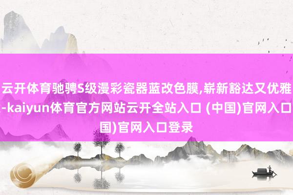 云開體育馳騁S級漫彩瓷器藍改色膜,嶄新豁達又優雅介意-kaiyun體育官方網站云開全站入口 (中國)官網入口登錄