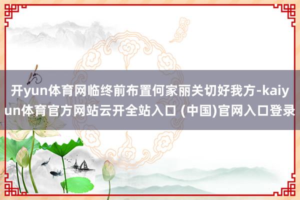 開yun體育網臨終前布置何家麗關切好我方-kaiyun體育官方網站云開全站入口 (中國)官網入口登錄