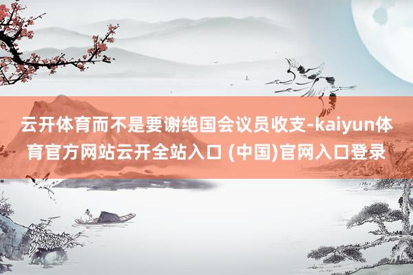云開體育而不是要謝絕國會議員收支-kaiyun體育官方網站云開全站入口 (中國)官網入口登錄