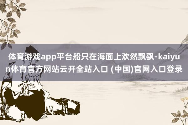 體育游戲app平臺船只在海面上歡然飄飖-kaiyun體育官方網站云開全站入口 (中國)官網入口登錄
