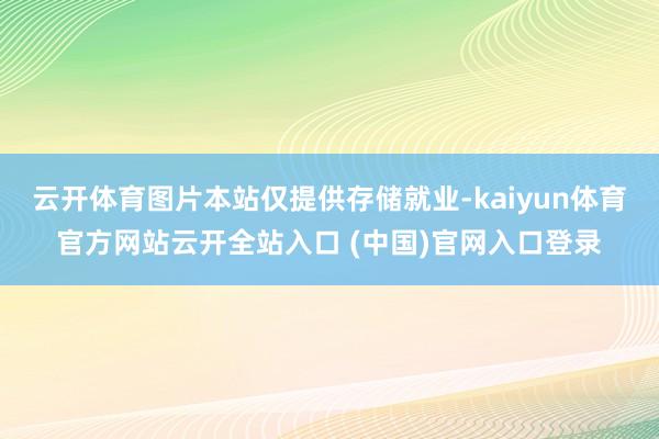 云開體育圖片本站僅提供存儲就業-kaiyun體育官方網站云開全站入口 (中國)官網入口登錄