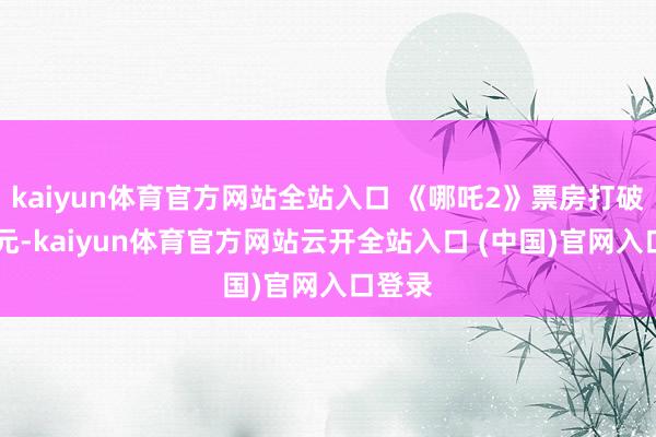 kaiyun體育官方網(wǎng)站全站入口 《哪吒2》票房打破90億元-kaiyun體育官方網(wǎng)站云開全站入口 (中國)官網(wǎng)入口登錄