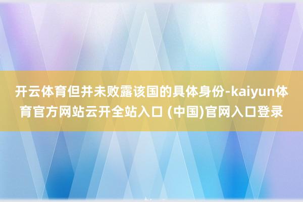 開云體育但并未敗露該國的具體身份-kaiyun體育官方網站云開全站入口 (中國)官網入口登錄