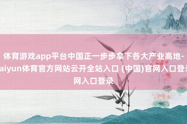 體育游戲app平臺中國正一步步拿下各大產(chǎn)業(yè)高地-kaiyun體育官方網(wǎng)站云開全站入口 (中國)官網(wǎng)入口登錄