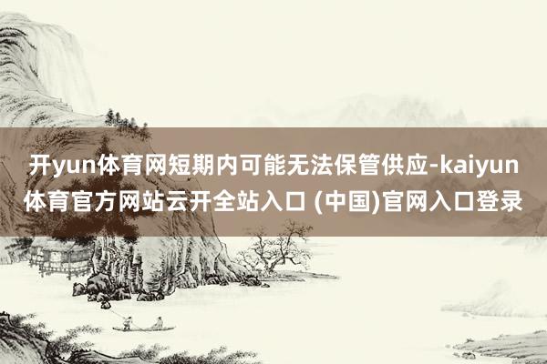 開(kāi)yun體育網(wǎng)短期內(nèi)可能無(wú)法保管供應(yīng)-kaiyun體育官方網(wǎng)站云開(kāi)全站入口 (中國(guó))官網(wǎng)入口登錄