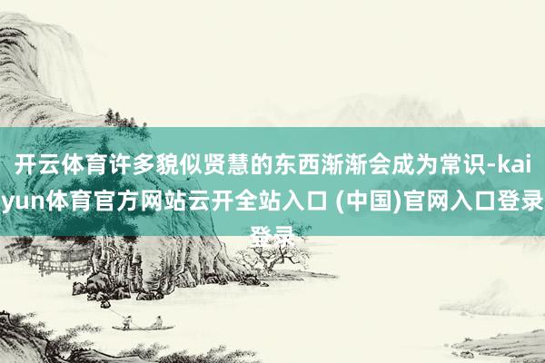 開云體育許多貌似賢慧的東西漸漸會成為常識-kaiyun體育官方網站云開全站入口 (中國)官網入口登錄