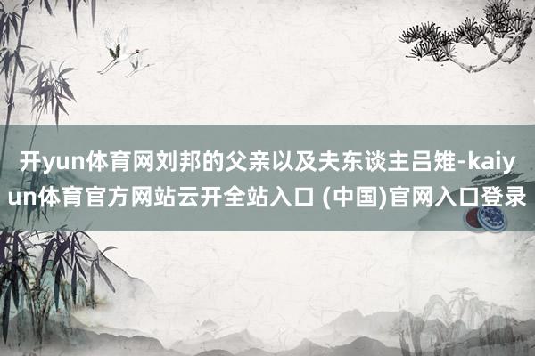 開yun體育網劉邦的父親以及夫東談主呂雉-kaiyun體育官方網站云開全站入口 (中國)官網入口登錄