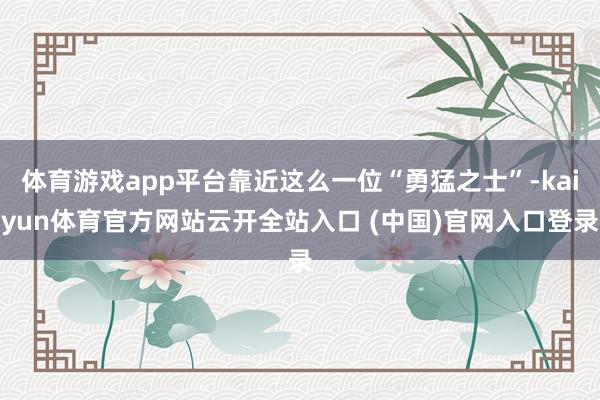體育游戲app平臺靠近這么一位“勇猛之士”-kaiyun體育官方網站云開全站入口 (中國)官網入口登錄