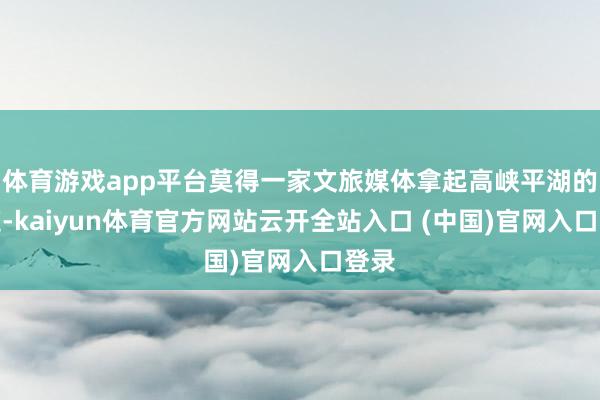 體育游戲app平臺莫得一家文旅媒體拿起高峽平湖的門道-kaiyun體育官方網站云開全站入口 (中國)官網入口登錄