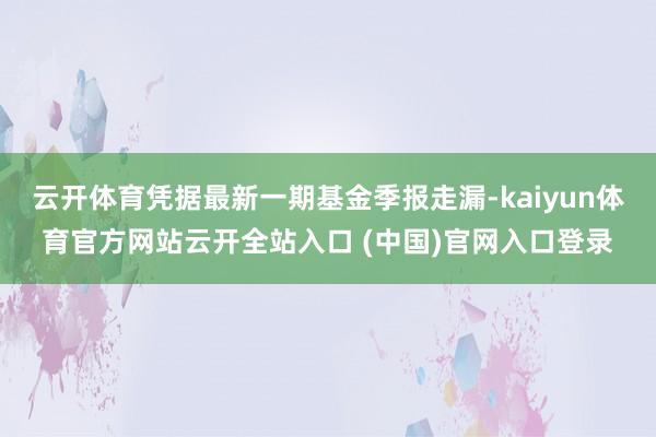 云開體育憑據最新一期基金季報走漏-kaiyun體育官方網站云開全站入口 (中國)官網入口登錄