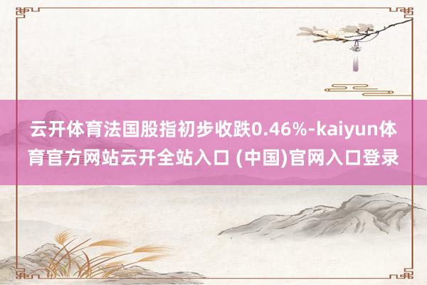 云開體育法國股指初步收跌0.46%-kaiyun體育官方網站云開全站入口 (中國)官網入口登錄
