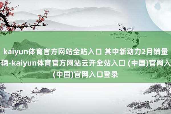 kaiyun體育官方網站全站入口 其中新動力2月銷量39650輛-kaiyun體育官方網站云開全站入口 (中國)官網入口登錄