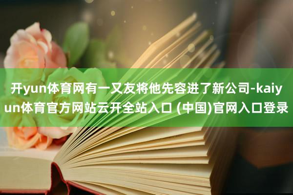 開yun體育網(wǎng)有一又友將他先容進(jìn)了新公司-kaiyun體育官方網(wǎng)站云開全站入口 (中國)官網(wǎng)入口登錄