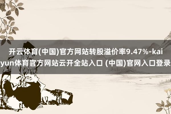 開云體育(中國)官方網站轉股溢價率9.47%-kaiyun體育官方網站云開全站入口 (中國)官網入口登錄