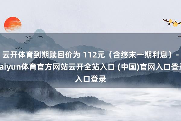 云開體育到期贖回價為 112元（含終末一期利息）-kaiyun體育官方網站云開全站入口 (中國)官網入口登錄