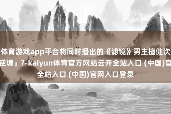 體育游戲app平臺將同時播出的《濾鏡》男主檀健次推入「深廣逆境」?-kaiyun體育官方網站云開全站入口 (中國)官網入口登錄