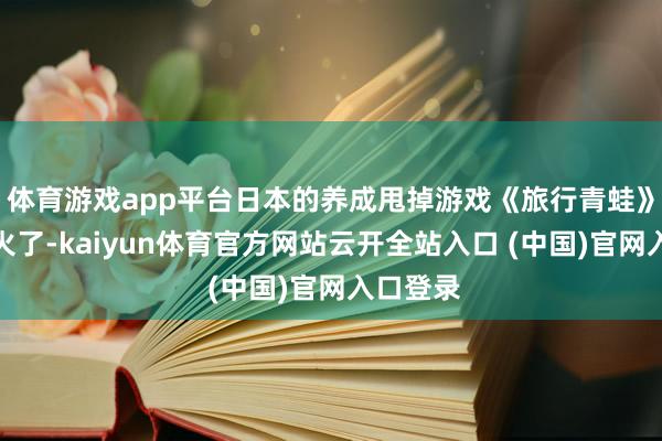 體育游戲app平臺日本的養(yǎng)成甩掉游戲《旅行青蛙》已而就火了-kaiyun體育官方網(wǎng)站云開全站入口 (中國)官網(wǎng)入口登錄