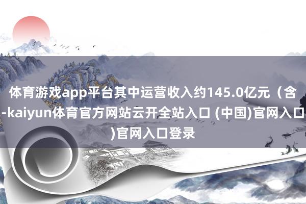 體育游戲app平臺其中運營收入約145.0億元（含稅）-kaiyun體育官方網站云開全站入口 (中國)官網入口登錄