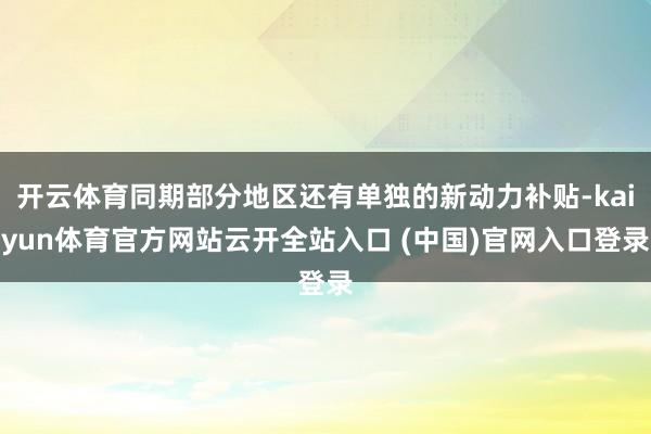 開云體育同期部分地區(qū)還有單獨(dú)的新動(dòng)力補(bǔ)貼-kaiyun體育官方網(wǎng)站云開全站入口 (中國(guó))官網(wǎng)入口登錄