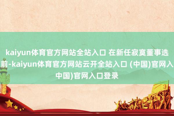 kaiyun體育官方網站全站入口 在新任寂寞董事選舉產生前-kaiyun體育官方網站云開全站入口 (中國)官網入口登錄