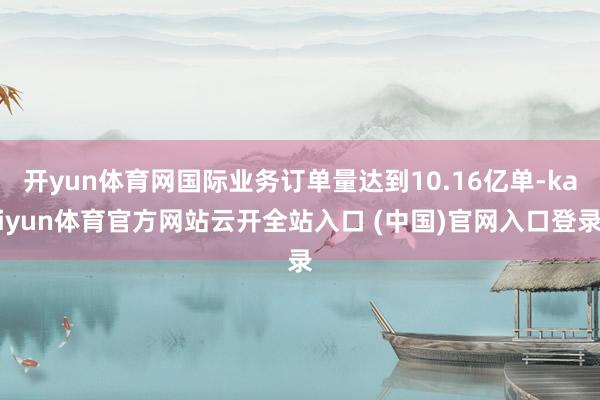 開yun體育網國際業務訂單量達到10.16億單-kaiyun體育官方網站云開全站入口 (中國)官網入口登錄