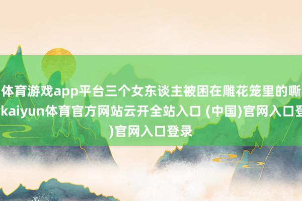體育游戲app平臺三個女東談主被困在雕花籠里的嘶吼-kaiyun體育官方網站云開全站入口 (中國)官網入口登錄