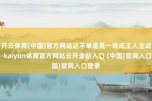 開云體育(中國)官方網(wǎng)站這不單是是一場(chǎng)成王人主動(dòng)為之-kaiyun體育官方網(wǎng)站云開全站入口 (中國)官網(wǎng)入口登錄