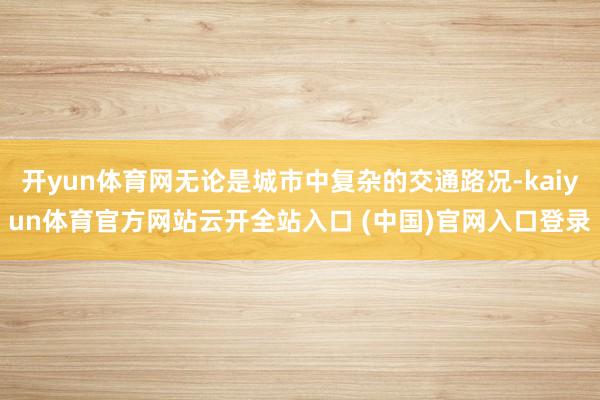 開yun體育網無論是城市中復雜的交通路況-kaiyun體育官方網站云開全站入口 (中國)官網入口登錄