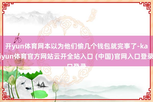 開yun體育網(wǎng)本以為他們偷幾個錢包就完事了-kaiyun體育官方網(wǎng)站云開全站入口 (中國)官網(wǎng)入口登錄