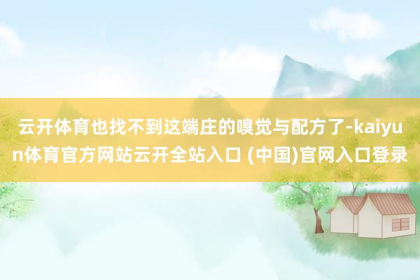 云開體育也找不到這端莊的嗅覺與配方了-kaiyun體育官方網站云開全站入口 (中國)官網入口登錄