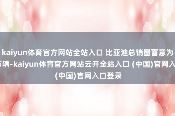 kaiyun體育官方網(wǎng)站全站入口 比亞迪總銷量蓄意為 550 萬輛-kaiyun體育官方網(wǎng)站云開全站入口 (中國)官網(wǎng)入口登錄
